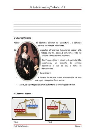 Ficha Informativa/Trabalho nº 1




______________________________________________________________________
______________________________________________________________________
______________________________________________________________________
______________________________________________________________________
______________________________________________________________________



O Mercantilismo

Apesar                      da economia assentar na agricultura , o comércio
                               colonial era também importante.

Os                               produtos ultramarinos (especiarias, açúcar, chá,
                                  tabaco, algodão, cacau,…) animavam a vida nas
                                   cidades e enriqueciam a burguesia.

                                   Em França, Colbert, ministro do rei Luís XIV,
                                   desenvolveu        um     conjunto    de    políticas
                                   económicas     a    que    se   deu   o    nome   de
                                   mercantilismo.

                                 Para Colbert:

     •                        A riqueza de um pais estava na quantidade de ouro
                           que o pais conseguisse fazer entrar;

     •   Assim, as exportações deveriam aumentar e as importações diminuir.




4-Observa a figuras :




FIG. A                                    FIG.B

Profª Carla Teixeira                                                           Página 3
 