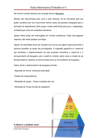 Ficha Informativa/Trabalho nº 1

No terceiro estado destacou-se um grupo social a Burguesia.


Olhada com desconfiança pelo clero e pela nobreza, foi-se afirmando pelo seu

poder económico.Os reis recorreram muitas vezes aos grandes burgueses para a

obtenção de empréstimos. Este grupo é ainda constituído pelo povo ( camponeses,

artesãos) que vivem em condições miseráveis.


Apesar deste grupo ser heterogéneo em termos económicos, todos eles pagavam

impostos, não tendo qualquer privilégio.


Apesar da mobilidade social ser escassa ela ocorreu em alguns casos permitindo à

nobreza ascender ao grupo dos privilegiados. A expansão geográfica e comercial

que estimulou o desenvolvimento de uma economia monetária e comercial e o

enriquecimento da burguesia com o comércio colonial, assim como a criação de um

Estado moderno, absoluto e burocratizado levou ao recrutamento da burguesia.


Assim, dá-se o enobrecimento da burguesia através :


-Aquisição de terras à nobreza endividada


-Compra de cargos públicos


-Obtenção de cargos , títulos e doações dos reis

-Obtenção de títulos através do casamento




5-Observa a pirâmide social:

Profª Carla Teixeira                                                    Página 7
 