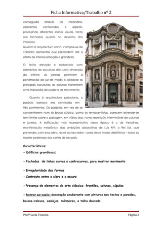 Ficha Informativa/Trabalho nº 2

conseguida         através      de       meandros,
elementos         contorcidos        e      espirais,
produzindo diferentes efeitos visuais, tanto
nas fachadas quanto no desenho dos
interiores.
Quanto à arquitectura sacra, compõe-se de
variados elementos que pretendem dar o
efeito de intensa emoção e grandeza.

O    tecto     elevado     e    elaborado      com
elementos de escultura dão uma dimensão
do    infinito;   as     janelas     permitem      a
penetração da luz de modo a destacar as
principais esculturas; as colunas transmitem
uma impressão de poder e de movimento.

     Quanto à arquitectura palaciana, o
palácio       barroco   era    construído     em
três pavimentos. Os palácios, em vez de se
concentrarem num só bloco cúbico, como os renascentistas, parecem estender-se
sem limites sobre a paisagem, em várias alas, numa repetição interminável de colunas
e janelas. A edificação mais representativa dessa época é o de Versalhes,
manifestação messiânica das ambições absolutistas de Luís XIV, o Rei Sol, que
pretendia, com essa obra, reunir ao seu redor – para desse modo debilitá-los – todos os
nobres poderosos das cortes de seu país.


Características:

- Edifícios grandiosos;


- Fachadas de linhas curvas e contracurvas, para mostrar movimento


- Irregularidade das formas

- Contraste entre o claro e o escuro


- Presença de elementos da arte clássica: frontões, colunas, cúpulas


- horror ao vazio- decoração exuberante com pinturas nos tectos e paredes,

baixos-relevos, azulejos, mármores, e talha dourada.



Profª Carla Teixeira                                                           Página 2
 