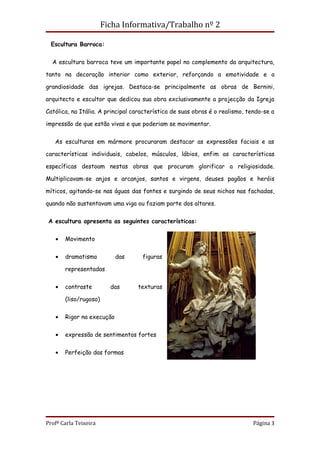 Ficha Informativa/Trabalho nº 2

  Escultura Barroca:


  A escultura barroca teve um importante papel no complemento da arquitectura,

tanto na decoração interior como exterior, reforçando a emotividade e a

grandiosidade das igrejas. Destaca-se principalmente as obras de Bernini,

arquitecto e escultor que dedicou sua obra exclusivamente a projecção da Igreja

Católica, na Itália. A principal característica de suas obras é o realismo, tendo-se a

impressão de que estão vivas e que poderiam se movimentar.


   As esculturas em mármore procuraram destacar as expressões faciais e as

características individuais, cabelos, músculos, lábios, enfim as características

específicas destoam nestas obras que procuram glorificar a religiosidade.

Multiplicavam-se anjos e arcanjos, santos e virgens, deuses pagãos e heróis

míticos, agitando-se nas águas das fontes e surgindo de seus nichos nas fachadas,

quando não sustentavam uma viga ou faziam parte dos altares.


 A escultura apresenta as seguintes características:


   •   Movimento


   •   dramatismo          das      figuras

       representadas

   •   contraste         das      texturas

       (liso/rugoso)


   •   Rigor na execução


   •   expressão de sentimentos fortes


   •   Perfeição das formas




Profª Carla Teixeira                                                          Página 3
 