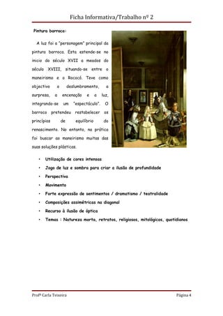 Ficha Informativa/Trabalho nº 2

 Pintura barroca:


  A luz foi a “personagem” principal da

pintura barroca. Esta estende-se no

inicio do século XVII a meados do

século XVIII, situando-se entre o

maneirismo e o Rococó. Teve como

objectivo      o        deslumbramento,        a

surpresa,     a    encenação      e      a   luz,

integrando-se       um     “espectáculo”.      O

barroco      pretendeu      restabelecer      os

princípios         de       equilíbrio        do

renascimento. No entanto, na prática

foi buscar ao maneirismo muitas das

suas soluções plásticas.


   •   Utilização de cores intensas

   •   Jogo de luz e sombra para criar a ilusão de profundidade

   •   Perspectiva

   •   Movimento

   •   Forte expressão de sentimentos / dramatismo / teatralidade

   •   Composições assimétricas na diagonal

   •   Recurso à ilusão de óptica

   •   Temas : Natureza morta, retratos, religiosos, mitológicos, quotidianos




Profª Carla Teixeira                                                   Página 4
 