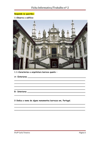 Ficha Informativa/Trabalho nº 2

Responde às questões:

1-Observa o edifício:




1.1-Caracteriza a arquitetura barroca quanto :

A- Exteriores __________________________________________________
_____________________________________________________________
_____________________________________________________________
_____________________________________________________________
_____________________________________________________________
B- Interiores __________________________________________________
_____________________________________________________________


2-Indica o nome de alguns monumentos barrocos em, Portugal.
_____________________________________________________________
_____________________________________________________________
_____________________________________________________________




Profª Carla Teixeira                                          Página 5
 