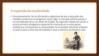 A expansão da escolaridade
• Simultaneamente, foi-se afirmando a esperança de que a educação dos
cidadãos conduzisse ao progresso social, logo, a instrução política passou a
ser considerada como um dever do Estado. Na segunda metade do século, o
ensino primário obrigatório e gratuito foi instituído em muitos países,
medida que correspondia às necessidades da sociedade industrial: preparar
os jovens para o novo tipo de trabalho e para o exercício do direito a voto.
Fig. 4 Ensino no século XIX
 