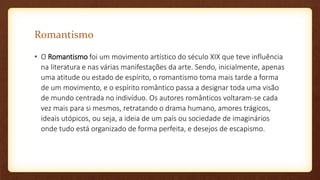Romantismo
• O Romantismo foi um movimento artístico do século XIX que teve influência
na literatura e nas várias manifestações da arte. Sendo, inicialmente, apenas
uma atitude ou estado de espírito, o romantismo toma mais tarde a forma
de um movimento, e o espírito romântico passa a designar toda uma visão
de mundo centrada no indivíduo. Os autores românticos voltaram-se cada
vez mais para si mesmos, retratando o drama humano, amores trágicos,
ideais utópicos, ou seja, a ideia de um país ou sociedade de imaginários
onde tudo está organizado de forma perfeita, e desejos de escapismo.
 