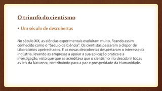 O triunfo do cientismo
• Um século de descobertas
No século XIX, as ciências experimentais evoluíram muito, ficando assim
conhecido como o “Século da Ciência”. Os cientistas passaram a dispor de
laboratórios apetrechados. E as novas descobertas despertaram o interesse da
indústria, levando as empresas a apoiar a sua aplicação prática e a
investigação, visto que que se acreditava que o cientismo iria descobrir todas
as leis da Natureza, contribuindo para a paz e prosperidade da Humanidade.
 