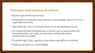 Principais características da pintura
• Aproximação das formas barrocas
• Composição em pirâmide dinamizada por linhas oblíquas, gerando ritmos e
sugerindo movimento
• Valorização das cores e contrastes fortes entre elas (gradação de cor)
• Luz frequentemente focalizada para o assunto que se queria evidenciar,
servindo também, por vezes, de elemento unificado dos vários
componentes do quadro
• Pincelada larga, fluida, vigorosa e espontânea, que define os volumes
• Noção de perspetiva ou profundidade
 