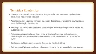 Temática Romântica
• Literatura do passado e do presente, em particular nos romances medievais de
cavalaria e nos autores clássicos
• Acontecimentos trágicos, heroicos ou épicos da realidade, tais como naufrágios ou
lutas de libertação de minorias
• Mitologia do sonho e do pesadelo, povoado por monstros imaginários e visões do
subconsciente
• Natureza protagonizada por lutas entre animais selvagens e pela paisagem
marcada por um certo dramatismo naturalista, iniciando assim as cenas ao “ar
livre”
• Conteúdos exóticos, com cenas no Oriente ou Norte de África
• Retrato psicológico de mulheres e homens comuns, de personalidade e de loucos
 