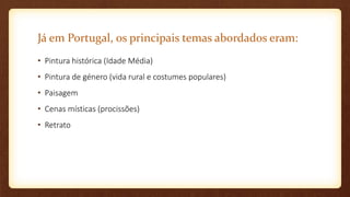 Já em Portugal, os principais temas abordados eram:
• Pintura histórica (Idade Média)
• Pintura de género (vida rural e costumes populares)
• Paisagem
• Cenas místicas (procissões)
• Retrato
 