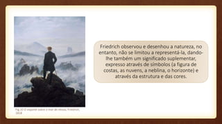 Friedrich observou e desenhou a natureza, no
entanto, não se limitou a representá-la, dando-
lhe também um significado suplementar,
expresso através de símbolos (a figura de
costas, as nuvens, a neblina, o horizonte) e
através da estrutura e das cores.
Fig.10 O viajante sobre o mar de névoa, Friedrich,
1818
 
