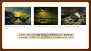 Turner pinta sobretudo paisagens marítimas, em diferentes
ambientes climáticos, com a linha do horizonte muito baixa.
Fig. 11 O Naufrágio do Minotauro, Turner,
1810
Fig. 12 Pescadores no mar, Turner, 1796 Fig. 13 O Naufrágio, Turner, 1805
 