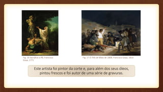 Fig. 16 Sacrifício a Pã, Francisco
Goya, 1771
Fig. 17 O Três de Maio de 1808, Francisco Goya, 1814
Este artista foi pintor da corte e, para além dos seus óleos,
pintou frescos e foi autor de uma série de gravuras.
 
