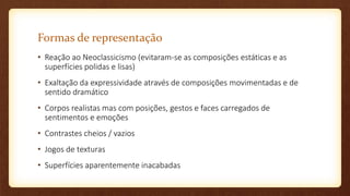 Formas de representação
• Reação ao Neoclassicismo (evitaram-se as composições estáticas e as
superfícies polidas e lisas)
• Exaltação da expressividade através de composições movimentadas e de
sentido dramático
• Corpos realistas mas com posições, gestos e faces carregados de
sentimentos e emoções
• Contrastes cheios / vazios
• Jogos de texturas
• Superfícies aparentemente inacabadas
 