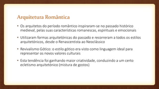 Arquitetura Romântica
• Os arquitetos do período romântico inspiraram-se no passado histórico
medieval, pelas suas características romanescas, espirituais e emocionais
• Utilizaram formas arquitetónicas do passado e recorreram a todos os estilos
arquitetónicos, desde o Renascentista ao Neoclássico
• Revivalismo Gótico: o estilo gótico era visto como linguagem ideal para
representar os novos valores culturais
• Esta tendência foi ganhando maior criatividade, conduzindo a um certo
ecletismo arquitetónico (mistura de gostos)
 