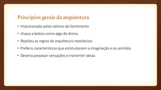 Princípios gerais da arquitetura
• Impulsionada pelos valores do Sentimento
• Visava a beleza como algo de divino
• Rejeitou as regras da arquitetura neoclássica
• Preferiu características que estimulassem a imaginação e os sentidos
• Deveria provocar sensações e transmitir ideias
 