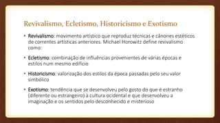 Revivalismo, Ecletismo, Historicismo e Exotismo
• Revivalismo: movimento artístico que reproduz técnicas e cânones estéticos
de correntes artísticas anteriores. Michael Horowitz define revivalismo
como:
• Ecletismo: combinação de influências provenientes de várias épocas e
estilos num mesmo edifício
• Historicismo: valorização dos estilos da época passadas pelo seu valor
simbólico
• Exotismo: tendência que se desenvolveu pelo gosto do que é estranho
(diferente ou estrangeiro) à cultura ocidental e que desenvolveu a
imaginação e os sentidos pelo desconhecido e misterioso
 