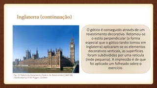 Inglaterra (continuação)
O gótico é conseguido através de um
revestimento decorativo. Retomou-se
o estilo perpendicular (a forma
especial que o gótico tardio tomou em
Inglaterra) aplicaram-se os elementos
decorativos verticais, as superfícies
foram subdivididas por uma retícula
(rede pequena). A impressão é de que
foi aplicado um folheado sobre o
exercício.
Fig. 23 Palácio do Parlamento (Palácio de Westminster) 1840-88,
Charles Barry e A.W. Puggin, Londres
 