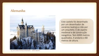 Alemanha
Este castelo foi desenhado
por um desenhador de
cenários teatrais e não por
um arquiteto. É de aspeto
medieval e de construção
neogótica. Tem 6000 metros
quadrados, 4 andares e 80
metros de altura.
Fig. 29 Castelo de Neuschwanstein – 1870, Baviera
 