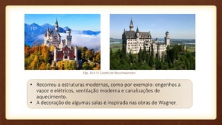 • Recorreu a estruturas modernas, como por exemplo: engenhos a
vapor e elétricos, ventilação moderna e canalizações de
aquecimento.
• A decoração de algumas salas é inspirada nas obras de Wagner.
Figs. 30 e 31 Castelo de Neuschwanstein
 