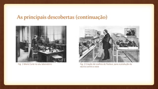 As principais descobertas (continuação)
Fig. 1 Marie Curie no seu laboratório Fig. 2 Criação de coelhos de Pasteur, para a produção da
vacina contra a raiva
 