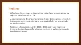 Realismo
• O Realismo foi um movimento artístico e cultural que se desenvolveu na
segunda metade do século XIX.
• A palavra realismo designa uma maneira de agir, de interpretar a realidade.
Esse comportamento caracteriza-se pela objetividade, por uma atitude
racional das coisas.
• Surge nas artes europeias, entre 1850 e 1900, sobretudo na pintura
francesa. Gustave Courbet foi o líder do movimento realista, juntamente
com Édouard Manet.
 