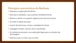 Principais características do Realismo
• Despreza a imaginação Romântica
• Descreve a realidade, o que acontece verdadeiramente
• Mostra o caráter e os aspetos negativos da natureza humana
• A mulher é objeto de prazer
• A partir de denúncias, mostra a realidade dos factos
• Linguagem simples, natural, clara e equilibrada
• Os realistas procuravam uma explicação lógica para as atitudes das
personagens
• Valoriza o que é, e não o que se sente
 
