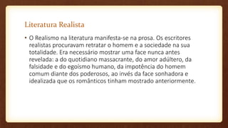 Literatura Realista
• O Realismo na literatura manifesta-se na prosa. Os escritores
realistas procuravam retratar o homem e a sociedade na sua
totalidade. Era necessário mostrar uma face nunca antes
revelada: a do quotidiano massacrante, do amor adúltero, da
falsidade e do egoísmo humano, da impotência do homem
comum diante dos poderosos, ao invés da face sonhadora e
idealizada que os românticos tinham mostrado anteriormente.
 
