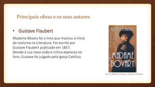 Principais obras e os seus autores
• Gustave Flaubert
Madame Bovary foi o livro que marcou o início
da realismo na Literatura. Foi escrito por
Gustave Flaubert publicado em 1857.
Devido à sua nova visão e crítica expressa no
livro, Gustave foi julgado pela Igreja Católica.
Fig. 44 Madame Bovary, Gustave Flaubert
 