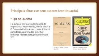 Principais obras e os seus autores (continuação)
• Eça de Queirós
Foi autor, entre outros romances de
importância reconhecida, de Os Maias e
O Crime do Padre Amaro ; este último é
considerado por muitos o melhor
romance realista português do século
XIX.
Fig. 45 Os Maias, Eça de
Queirós
Fig. 46 O Crime do Padre
Amaro, Eça de Queirós
 