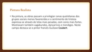 Pintura Realista
• Na pintura, as obras passam a privilegiar cenas quotidianas dos
grupos sociais menos favorecidos e o sentimento de tristeza
expressa-se através de telas mais pesadas, com cores mais fortes.
Mostravam também vagabundos, dançarinos e mendigos. Neste
campo destaca-se o pintor francês Gustave Coubert.
 