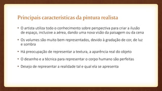 Principais características da pintura realista
• O artista utiliza todo o conhecimento sobre perspectiva para criar a ilusão
de espaço, inclusive a aérea, dando uma nova visão da paisagem ou da cena
• Os volumes são muito bem representados, devido à gradação de cor, de luz
e sombra
• Há preocupação de representar a textura, a aparência real do objeto
• O desenho e a técnica para representar o corpo humano são perfeitas
• Desejo de representar a realidade tal e qual ela se apresenta
 
