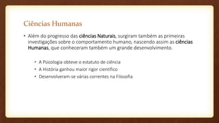 Ciências Humanas
• Além do progresso das ciências Naturais, surgiram também as primeiras
investigações sobre o comportamento humano, nascendo assim as ciências
Humanas, que conheceram também um grande desenvolvimento.
• A Psicologia obteve o estatuto de ciência
• A História ganhou maior rigor científico
• Desenvolveram-se várias correntes na Filosofia
 