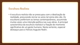 Escultura Realista
• A escultura realista não se preocupou com a idealização da
realidade, procurando recriar os seres tal como eles são. Os
escultores preferiram os temas contemporâneos, assumindo
muitas vezes uma intenção política nas suas obras. A principal
característica da escultura realista é a fixação do momento
significativo de um gesto humano. Nesta vertente, especial
destaque para o frânces Auguste Rodin.
 