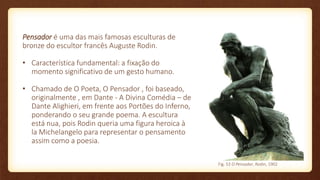 Pensador é uma das mais famosas esculturas de
bronze do escultor francês Auguste Rodin.
• Característica fundamental: a fixação do
momento significativo de um gesto humano.
• Chamado de O Poeta, O Pensador , foi baseado,
originalmente , em Dante - A Divina Comédia – de
Dante Alighieri, em frente aos Portões do Inferno,
ponderando o seu grande poema. A escultura
está nua, pois Rodin queria uma figura heroica à
la Michelangelo para representar o pensamento
assim como a poesia.
Fig. 53 O Pensador, Rodin, 1902
 
