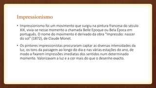 Impressionismo
• Impressionismo foi um movimento que surgiu na pintura francesa do século
XIX, vivia-se nesse momento a chamada Belle Epoque ou Bela Época em
português. O nome do movimento é derivado da obra "Impressão: nascer
do sol" (1872), de Claude Monet.
• Os pintores impressionistas procuraram captar as diversas intensidades da
luz, os tons da paisagem ao longo do dia e nas várias estações do ano, de
modo a fixarem impressões imediatas dos sentidos num determinado
momento. Valorizavam a luz e a cor mais do que o desenho exacto.
 