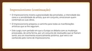 Impressionismo (continuação)
• O Impressionismo mostra a graciosidade das pinceladas, a intensidade das
cores e a sensibilidade do artista, que em conjunto, emocionam quem
contempla as suas obras.
• O Impressionismo preparou o caminho para todas as manifestações
artísticas que se lhe seguiram.
• Este surgiu num período em que a Europa se debatia com as mudanças
provocadas, de certa forma, por um conjunto de revoluções que se fizeram
sentir, era um movimento essencialmente pictórico, que veio a ser
conhecido pelo nome de Impressionismo.
 