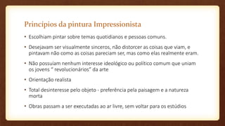 Princípios da pintura Impressionista
• Escolhiam pintar sobre temas quotidianos e pessoas comuns.
• Desejavam ser visualmente sinceros, não distorcer as coisas que viam, e
pintavam não como as coisas pareciam ser, mas como elas realmente eram.
• Não possuíam nenhum interesse ideológico ou político comum que uniam
os jovens “ revolucionários” da arte
• Orientação realista
• Total desinteresse pelo objeto - preferência pela paisagem e a natureza
morta
• Obras passam a ser executadas ao ar livre, sem voltar para os estúdios
 