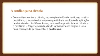 A confiança na ciência
• Com a aliança entre a ciência, tecnologia e indústria sentiu-se, na vida
quotidiana, o impacto dos inventos que tinham resultado da aplicação
de descobertas científicas. Assim, uma confiança otimista na ciência –
o cientismo – foi generalizada, dando inclusivamente origem a uma
nova corrente de pensamento, o positivismo.
 