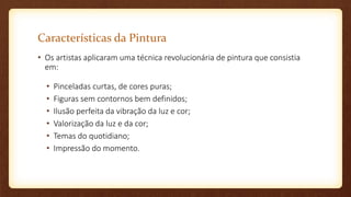 Características da Pintura
• Os artistas aplicaram uma técnica revolucionária de pintura que consistia
em:
• Pinceladas curtas, de cores puras;
• Figuras sem contornos bem definidos;
• Ilusão perfeita da vibração da luz e cor;
• Valorização da luz e da cor;
• Temas do quotidiano;
• Impressão do momento.
 