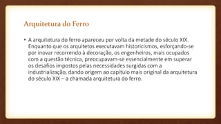 Arquitetura do Ferro
• A arquitetura do ferro apareceu por volta da metade do século XIX.
Enquanto que os arquitetos executavam historicismos, esforçando-se
por inovar recorrendo à decoração, os engenheiros, mais ocupados
com a questão técnica, preocupavam-se essencialmente em superar
os desafios impostos pelas necessidades surgidas com a
industrialização, dando origem ao capítulo mais original da arquitetura
do século XIX – a chamada arquitetura do ferro.
 