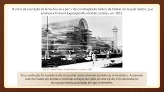 O início da aceitação do ferro deu-se a partir da construção do Palácio de Cristal, de Joseph Paxton, que
acolheu a Primeira Exposição Mundial de Londres, em 1851.
Esta construção foi inovadora não só ao nível construtivo mas também ao nível estético. As paredes
eram formadas por amplas e contínuas vidraças (ao estilo de uma estufa) e foi decorado por
estruturas metálicas pintadas em azul e vermelho.
Fig. 63 Crystal Palace, Joseph Paxton, Londres, 1851
 