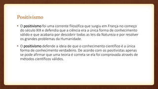 Positivismo
• O positivismo foi uma corrente filosófica que surgiu em França no começo
do século XIX e defendia que a ciência era a única forma de conhecimento
válido e que acabaria por descobrir todas as leis da Natureza e por resolver
os grandes problemas da Humanidade.
• O positivismo defende a ideia de que o conhecimento científico é a única
forma de conhecimento verdadeiro. De acordo com os positivistas apenas
se pode afirmar que uma teoria é correta se ela foi comprovada através de
métodos científicos válidos.
 