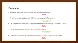 Exercício
• Roentgen realizou as primeiras investigações da radioatividade
• As primeiras décadas do século XIX foram marcadas pelo Romantismo
• Um dos principais exemplos da arquitetura Romântica em Portugal é a Ponte D. Maria
• Eça de Queirós foi um dos mais famosos autores realistas
• O impressionismo foi um movimento que surgiu na pintura inglesa do século XIX
Falso
Verdadeiro
Falso
Verdadeiro
Falso
 