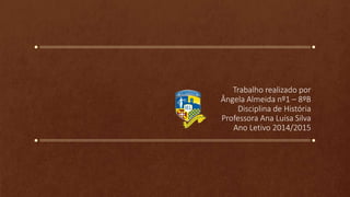 Trabalho realizado por
Ângela Almeida nº1 – 8ºB
Disciplina de História
Professora Ana Luísa Silva
Ano Letivo 2014/2015
 