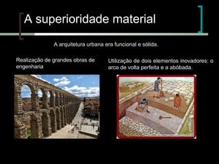 A superioridade material
A arquitetura urbana era funcional e sólida.
Realização de grandes obras de
engenharia

Utilização de dois elementos inovadores: o
arco de volta perfeita e a abóbada.

 