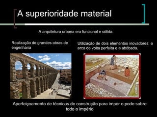 A superioridade material
A arquitetura urbana era funcional e sólida.
Realização de grandes obras de
engenharia

Utilização de dois elementos inovadores: o
arco de volta perfeita e a abóbada.

Aperfeiçoamento de técnicas de construção para impor o pode sobre
todo o império

 