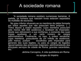 A sociedade romana
“A sociedade romana existiam numerosas barreiras. À
partida, os homens que nasciam livres estavam separados
da multidão de escravos.
No grau inferior situavam-se os membros da plebe formada
por todos aqueles que não possuíam bens próprios. (…)
Vinha depois a ordem equestre, cujos membros possuíam
pelo menos 400 000 sestércios e recebiam do Imperador,
desde que obtivessem a sua confiança, o comando das suas
tropas auxiliares e um certo número de cargos
administrativos. Finalmente, no topo, a ordem senatorial,
cujos membros, possuidores de um milhão de sestércios,
pelo menos, podiam ser escolhidos pelo Imperador para
generais das suas legiões, ou para os cargos de legados
(governadores das províncias imperiais), administradores dos
principais serviços da cidade de Roma, grandes sacerdotes,
etc.”
Jérôme Carcopino, A vida quotidiana em Roma
no apogeu do Império (adaptado)

 