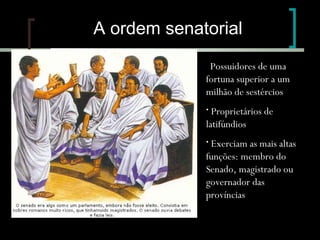 A ordem senatorial
Possuidores de uma
fortuna superior a um
milhão de sestércios
•

Proprietários de
latifúndios
•

Exerciam as mais altas
funções: membro do
Senado, magistrado ou
governador das
províncias
•

 
