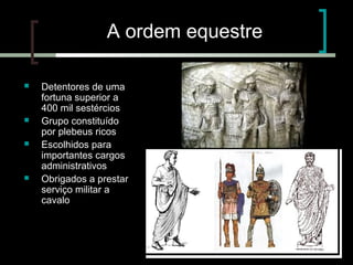 A ordem equestre







Detentores de uma
fortuna superior a
400 mil sestércios
Grupo constituído
por plebeus ricos
Escolhidos para
importantes cargos
administrativos
Obrigados a prestar
serviço militar a
cavalo

 