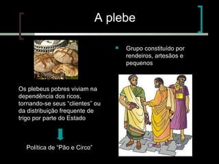 A plebe


Os plebeus pobres viviam na
dependência dos ricos,
tornando-se seus “clientes” ou
da distribuição frequente de
trigo por parte do Estado

Política de “Pão e Circo”
para evitar revoltas

Grupo constituído por
rendeiros, artesãos e
pequenos

proprietários
agrícolas

 