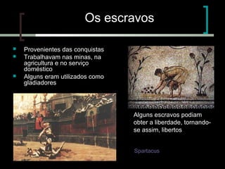 Os escravos





Provenientes das conquistas
Trabalhavam nas minas, na
agricultura e no serviço
doméstico
Alguns eram utilizados como
gladiadores

Alguns escravos podiam
obter a liberdade, tornandose assim, libertos
Uma das revoltas dos
escravos foi liderada por
Spartacus

 